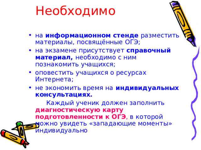 Необходимо на информационном стенде разместить материалы, посвящённые ОГЭ; на экзамене присутствует справочный материал, необходимо с ним познакомить учащихся; оповестить учащихся о ресурсах Интернета; не экономить время на индивидуальных  консультациях.  Каждый ученик должен заполнить диагностическую карту  подготовленности к ОГЭ , в которой можно увидеть «западающие моменты» индивидуально