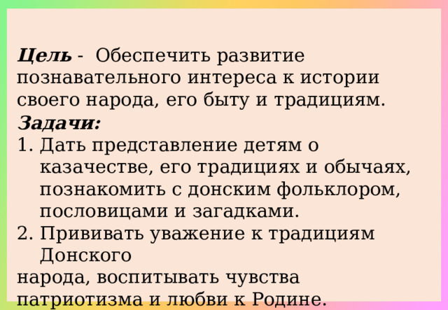 Цель - Обеспечить развитие познавательного интереса к истории своего народа, его быту и традициям. Задачи: Дать представление детям о казачестве, его традициях и обычаях, познакомить с донским фольклором, пословицами и загадками. Прививать уважение к традициям Донского народа, воспитывать чувства патриотизма и любви к Родине.