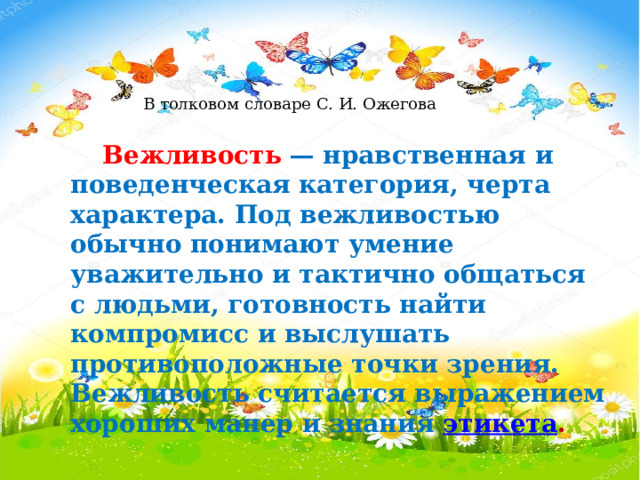 В толковом словаре С. И. Ожегова   Вежливость   — нравственная и поведенческая категория, черта характера. Под вежливостью обычно понимают умение уважительно и тактично общаться с людьми, готовность найти компромисс и выслушать противоположные точки зрения. Вежливость считается выражением хороших манер и знания  этикета . .