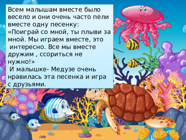 Всем малышам вместе было весело и они очень часто пели вместе одну песенку: «Поиграй со мной, ты плыви за мной. Мы играем вместе, это  интересно. Все мы вместе дружим , ссориться не нужно!»  И малышке- Медузе очень нравилась эта песенка и игра с друзьями.