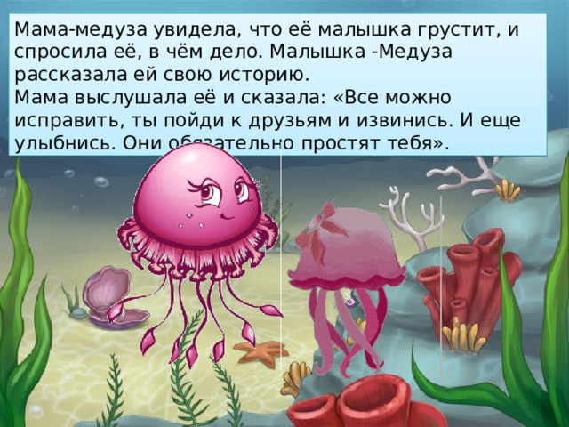 Мама-медуза увидела, что её малышка грустит, и спросила её, в чём дело. Малышка -Медуза рассказала ей свою историю. Мама выслушала её и сказала: «Все можно исправить, ты пойди к друзьям и извинись. И еще улыбнись. Они обязательно простят тебя».