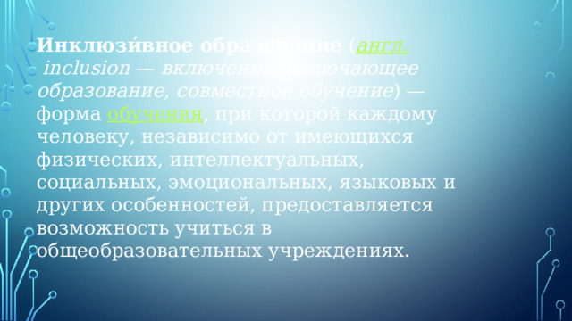 Инклюзи́вное образова́ние  ( англ.  inclusion  —  включение ,  включающее образование ,  совместное обучение ) — форма  обучения , при которой каждому человеку, независимо от имеющихся физических, интеллектуальных, социальных, эмоциональных, языковых и других особенностей, предоставляется возможность учиться в общеобразовательных учреждениях. 