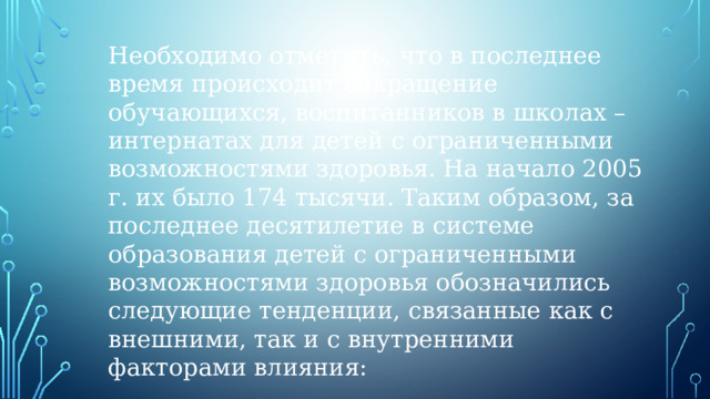 Необходимо отметить, что в последнее время происходит сокращение обучающихся, воспитанников в школах – интернатах для детей с ограниченными возможностями здоровья. На начало 2005 г. их было 174 тысячи. Таким образом, за последнее десятилетие в системе образования детей с ограниченными возможностями здоровья обозначились следующие тенденции, связанные как с внешними, так и с внутренними факторами влияния: