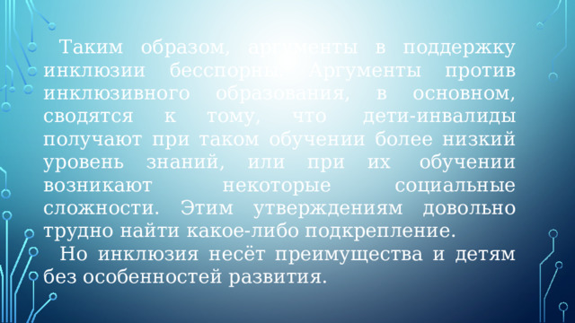 Таким образом, аргументы в поддержку инклюзии бесспорны. Аргументы против инклюзивного образования, в основном, сводятся к тому, что  дети-инвалиды получают при таком обучении более низкий уровень знаний, или при их  обучении возникают  некоторые социальные сложности. Этим утверждениям довольно трудно найти какое-либо подкрепление. Но инклюзия несёт преимущества и детям без особенностей развития.