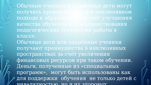 Обычные ученики и одарённые дети могут получить преимущества при инклюзивном подходе к образованию за счёт улучшения качества обучения и совершенствования педагогических технологий работы в классе.  Обычные дети или одарённые ученики получают преимущества в инклюзивных пространствах за счёт увеличения финансовых ресурсов при таком обучении. Деньги, полученные из «специальных программ»,  могут быть использованы как для поддержки  обучения  не только детей с инвалидностью, но и их здоровых сверстников.