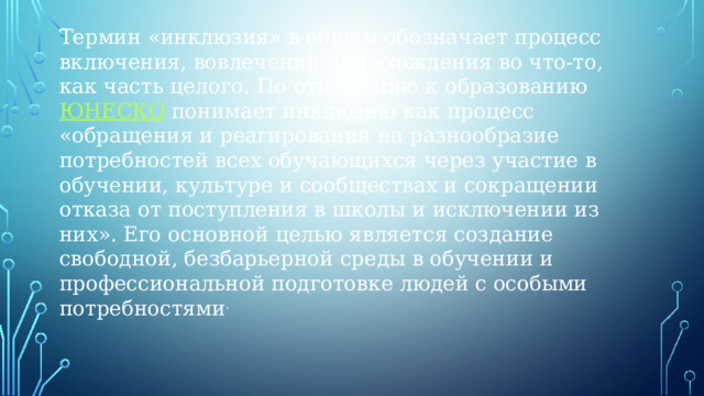 Термин «инклюзия» в общем обозначает процесс включения, вовлечения или вхождения во что-то, как часть целого. По отношению к образованию  ЮНЕСКО  понимает инклюзию как процесс «обращения и реагирования на разнообразие потребностей всех обучающихся через участие в обучении, культуре и сообществах и сокращении отказа от поступления в школы и исключении из них». Его основной целью является создание свободной, безбарьерной среды в обучении и профессиональной подготовке людей с особыми потребностями .