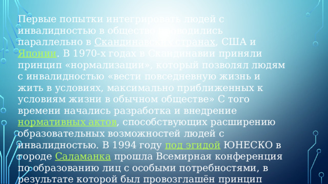 Первые попытки интегрировать людей с инвалидностью в общество проводились параллельно в  Скандинавских странах , США и  Японии . В 1970-х годах в Скандинавии приняли принцип «нормализации», который позволял людям с инвалидностью «вести повседневную жизнь и жить в условиях, максимально приближенных к условиям жизни в обычном обществе» С того времени начались разработка и внедрение  нормативных актов , способствующих расширению образовательных возможностей людей с инвалидностью. В 1994 году  под эгидой  ЮНЕСКО в городе  Саламанка  прошла Всемирная конференция по образованию лиц с особыми потребностями, в результате которой был провозглашён принцип инклюзивного образования и введён в международную практику термин «инклюзия».