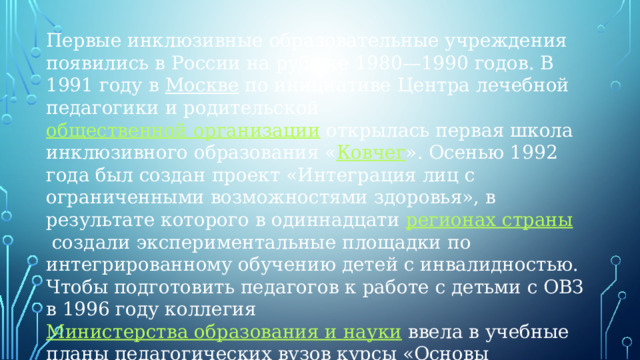 Первые инклюзивные образовательные учреждения появились в России на рубеже 1980—1990 годов. В 1991 году в  Москве  по инициативе Центра лечебной педагогики и родительской  общественной организации  открылась первая школа инклюзивного образования « Ковчег ». Осенью 1992 года был создан проект «Интеграция лиц с ограниченными возможностями здоровья», в результате которого в одиннадцати  регионах страны  создали экспериментальные площадки по интегрированному обучению детей с инвалидностью. Чтобы подготовить педагогов к работе с детьми с ОВЗ в 1996 году коллегия  Министерства образования и науки  ввела в учебные планы педагогических вузов курсы «Основы специальной (коррекционной) педагогики» и «Особенности психологии детей с ограниченными возможностями здоровья»