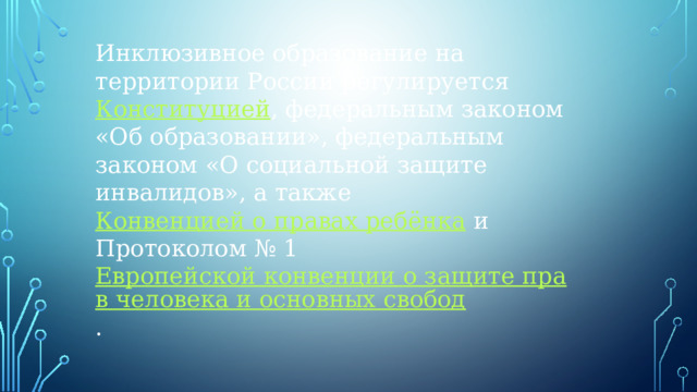 Инклюзивное образование на территории России регулируется  Конституцией , федеральным законом «Об образовании», федеральным законом «О социальной защите инвалидов», а также  Конвенцией о правах ребёнка  и Протоколом № 1  Европейской конвенции о защите прав человека и основных свобод .