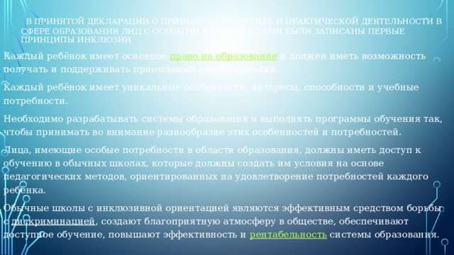   В принятой декларации о принципах, политике и практической деятельности в сфере образования лиц с особыми потребностями были записаны первые принципы инклюзии Каждый ребёнок имеет основное  право на образование  и должен иметь возможность получать и поддерживать приемлемый уровень знаний. Каждый ребёнок имеет уникальные особенности, интересы, способности и учебные потребности. Необходимо разрабатывать системы образования и выполнять программы обучения так, чтобы принимать во внимание разнообразие этих особенностей и потребностей. Лица, имеющие особые потребности в области образования, должны иметь доступ к обучению в обычных школах, которые должны создать им условия на основе педагогических методов, ориентированных на удовлетворение потребностей каждого ребёнка. Обычные школы с инклюзивной ориентацией являются эффективным средством борьбы с  дискриминацией , создают благоприятную атмосферу в обществе, обеспечивают доступное обучение, повышают эффективность и  рентабельность  системы образования.