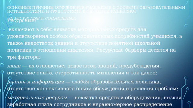 Основные причины отчуждения учащегося с особыми образовательными потребностями и трудностями в обучении разделяют на  ресурсные  и  социальные . Ресурсные:  включают в себя нехватку материальных средств для удовлетворения особых образовательных потребностей учащихся, а также недостаток знаний и отсутствие понятной школьной политики в отношении инклюзии. Ресурсные барьеры делятся на три фактора: люди  — их отношение, недостаток знаний, предубеждения, отсутствие опыта, стереотипность мышления и так далее; знания и информация  — слабая образовательная политика, отсутствие коллективного опыта обсуждения и решения проблем; материальные ресурсы  — нехватка средств и оборудования, низкая заработная плата сотрудников и неравномерное распределение ресурсов.