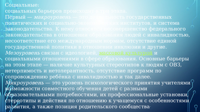 Социальные: социальных барьеров происходит в три этапа. Первый —  макроуровень  — это деятельность государственных политических и социально-экономических институтов, и система законодательства. К нему относятся несовершенство федерального законодательства в отношении образования людей с инвалидностью, несоответствие его международным нормам, отсутствие единой государственной политики в отношении инклюзии и другие. Мезоуровень  связан с идеологией,  массовой культурой  и социальными отношениями в сфере образования. Основные барьеры на этом этапе — наличие культурных стереотипов к людям с ОВЗ, нетерпимость и нетолерантность, отсутствие программ по сопровождению ребёнка с инвалидностью и так далее. Микроуровень  — это уровень психологического принятия учителями возможности совместного обучения детей с разными образовательными потребностями, их профессиональные установки, стереотипы и действия по отношению к учащемуся с особенностями развития, а также позиция родительского сообщества .