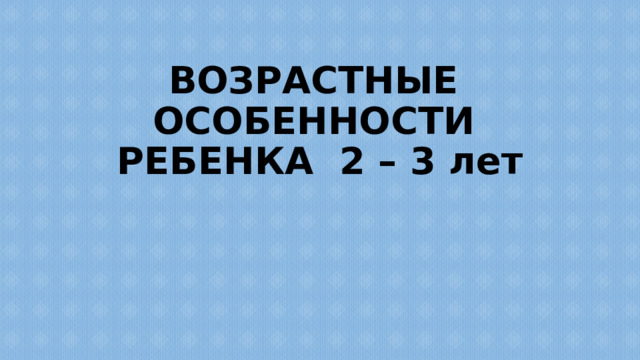 ВОЗРАСТНЫЕ ОСОБЕННОСТИ РЕБЕНКА 2 – 3 лет