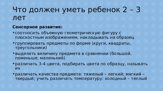 Что должен уметь ребенок 2 – 3 лет Сенсорное развитие: соотносить объемную геометрическую фигуру с плоскостным изображением, накладывать на образец группировать предметы по форме (круги, квадраты, треугольники) выделять величину предмета в сравнении (большой, поменьше, маленький) различать 3-4 цвета, подбирать цвета по образцу, называть их различать качества предмета: тяжелый – легкий; мягкий – твердый; учить различать температуру: холодный – теплый