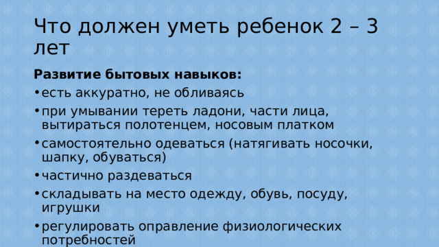 Что должен уметь ребенок 2 – 3 лет Развитие бытовых навыков: есть аккуратно, не обливаясь при умывании тереть ладони, части лица, вытираться полотенцем, носовым платком самостоятельно одеваться (натягивать носочки, шапку, обуваться) частично раздеваться складывать на место одежду, обувь, посуду, игрушки регулировать оправление физиологических потребностей