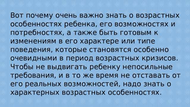 Вот почему очень важно знать о возрастных особенностях ребенка, его возможностях и потребностях, а также быть готовым к изменениям в его характере или типе поведения, которые становятся особенно очевидными в период возрастных кризисов. Чтобы не выдвигать ребенку непосильные требования, и в то же время не отставать от его реальных возможностей, надо знать о характерных возрастных особенностях.