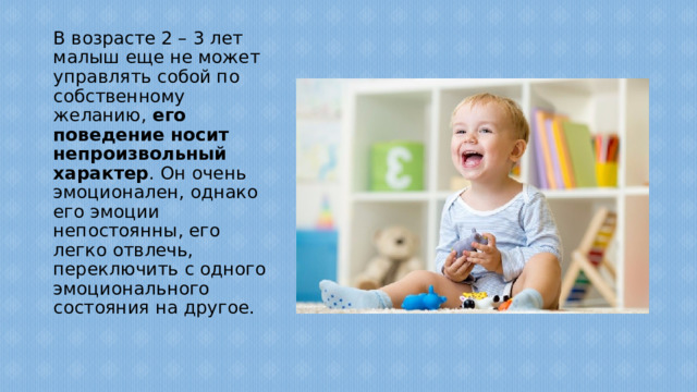 В возрасте 2 – 3 лет малыш еще не может управлять собой по собственному желанию, его поведение носит непроизвольный характер . Он очень эмоционален, однако его эмоции непостоянны, его легко отвлечь, переключить с одного эмоционального состояния на другое.