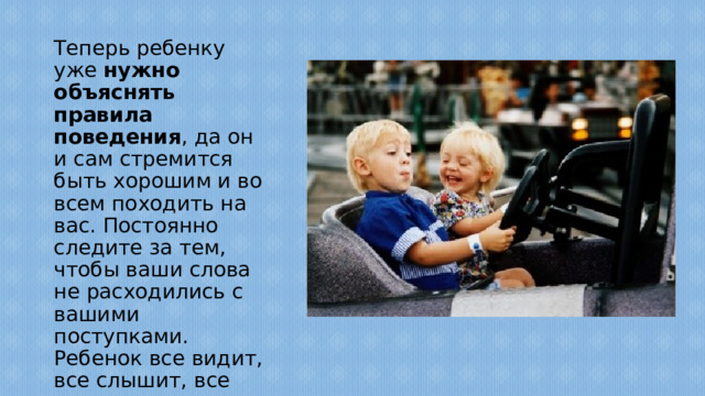 Теперь ребенку уже нужно объяснять правила поведения , да он и сам стремится быть хорошим и во всем походить на вас. Постоянно следите за тем, чтобы ваши слова не расходились с вашими поступками. Ребенок все видит, все слышит, все запоминает и подражает вам в каждой мелочи.