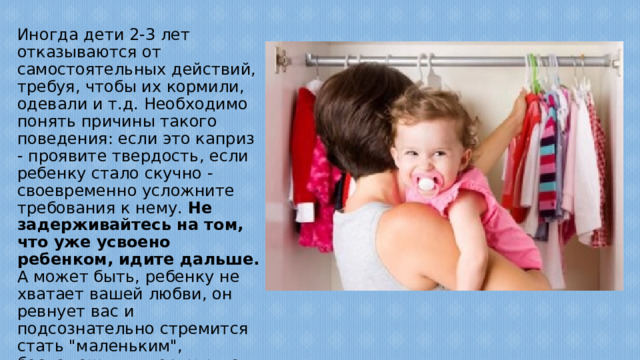 Иногда дети 2-3 лет отказываются от самостоятельных действий, требуя, чтобы их кормили, одевали и т.д. Необходимо понять причины такого поведения: если это каприз - проявите твердость, если ребенку стало скучно - своевременно усложните требования к нему. Не задерживайтесь на том, что уже усвоено ребенком, идите дальше. А может быть, ребенку не хватает вашей любви, он ревнует вас и подсознательно стремится стать 