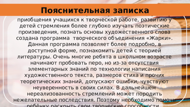 Пояснительная записка С целью повышения интереса к художественному слову, приобщения учащихся к творческой работе, развитию у детей стремления более глубоко изучать поэтические произведения, познать основы художественного слова создана программа  творческого объединения «Жарки». Данная программа позволяет более подробно, в доступной форме, познакомить детей с теорией литературы. Очень многие ребята в школьном возрасте начинают пробовать перо, но из-за отсутствия элементарных знаний по технологии написания художественного текста, размеров стиха и прочих теоретических знаний, допускают ошибки, чувствуют неуверенность в своих силах. В дальнейшем нереализованность стремлений может породить нежелательные последствия. Поэтому необходимо помочь ребёнку раскрыть свои творческие способности.