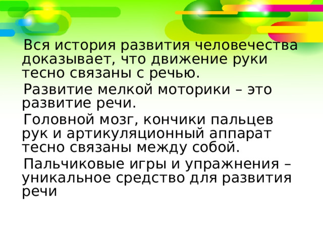 Вся история развития человечества доказывает, что движение руки тесно связаны с речью.  Развитие мелкой моторики – это развитие речи.  Головной мозг, кончики пальцев рук и артикуляционный аппарат тесно связаны между собой.  Пальчиковые игры и упражнения – уникальное средство для развития речи