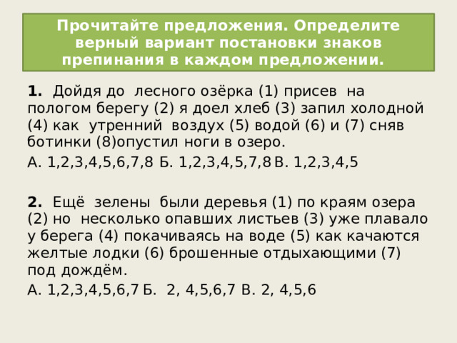 Прочитайте предложения. Определите верный вариант постановки знаков препинания в каждом предложении. 1. Дойдя до  лесного озёрка (1) присев  на пологом берегу (2) я доел хлеб (3) запил холодной (4) как  утренний  воздух (5) водой (6) и (7) сняв  ботинки (8)опустил ноги в озеро. А. 1,2,3,4,5,6,7,8  Б. 1,2,3,4,5,7,8  В. 1,2,3,4,5   2. Ещё  зелены  были деревья (1) по краям озера (2) но  несколько опавших листьев (3) уже плавало у берега (4) покачиваясь на воде (5) как качаются  желтые лодки (6) брошенные отдыхающими (7) под дождём. А. 1,2,3,4,5,6,7  Б. 2, 4,5,6,7   В. 2, 4,5,6