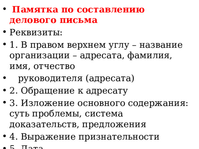 Памятка по составлению делового письма Реквизиты: 1. В правом верхнем углу – название организации – адресата, фамилия, имя, отчество  руководителя (адресата) 2. Обращение к адресату 3. Изложение основного содержания: суть проблемы, система доказательств, предложения 4. Выражение признательности 5. Дата 6. Подпись