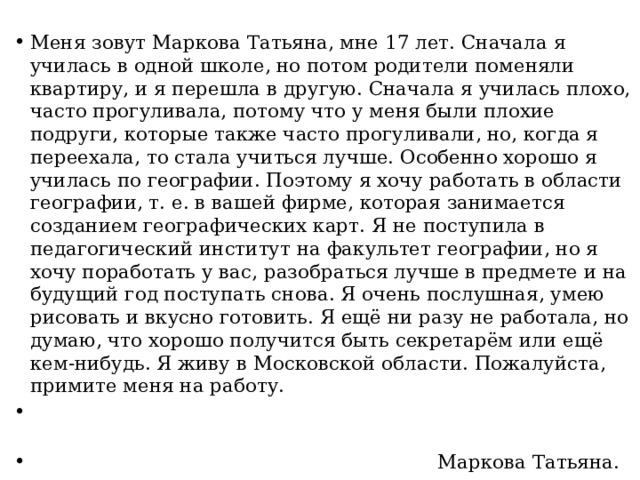 Меня зовут Маркова Татьяна, мне 17 лет. Сначала я училась в одной школе, но потом родители поменяли квартиру, и я перешла в другую. Сначала я училась плохо, часто прогуливала, потому что у меня были плохие подруги, которые также часто прогуливали, но, когда я переехала, то стала учиться лучше. Особенно хорошо я училась по географии. Поэтому я хочу работать в области географии, т. е. в вашей фирме, которая занимается созданием географических карт. Я не поступила в педагогический институт на факультет географии, но я хочу поработать у вас, разобраться лучше в предмете и на будущий год поступать снова. Я очень послушная, умею рисовать и вкусно готовить. Я ещё ни разу не работала, но думаю, что хорошо получится быть секретарём или ещё кем-нибудь. Я живу в Московской области. Пожалуйста, примите меня на работу.  Маркова Татьяна.