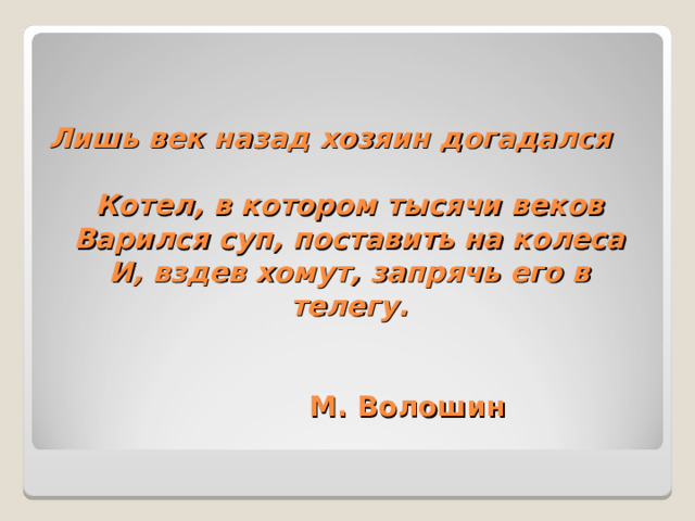 Лишь век назад хозяин догадался  Котел, в котором тысячи веков  Варился суп, поставить на колеса  И, вздев хомут, запрячь его в телегу.    М. Волошин