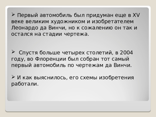 Первый автомобиль был придуман еще в XV веке великим художником и изобретателем Леонардо да Винчи, но к сожалению он так и остался на стадии чертежа.  Спустя больше четырех столетий, в 2004 году, во Флоренции был собран тот самый первый автомобиль по чертежам да Винчи.  И как выяснилось, его схемы изобретения работали.