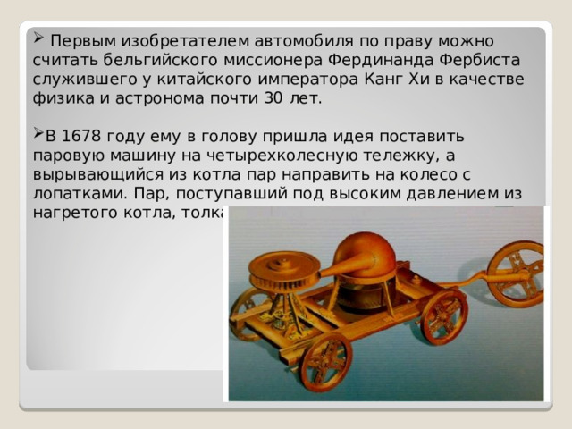 Первым изобретателем автомобиля по праву можно считать бельгийского миссионера Фердинанда Фербиста служившего у китайского императора Канг Хи в качестве физика и астронома почти 30 лет. В 1678 году ему в голову пришла идея поставить паровую машину на четырехколесную тележку, а вырывающийся из котла пар направить на колесо с лопатками. Пар, поступавший под высоким давлением из нагретого котла, толкал колеса.
