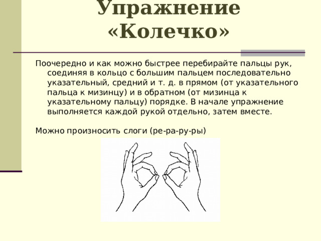 Упражнение «Колечко»   Поочередно и как можно быстрее перебирайте пальцы рук, соединяя в кольцо с большим пальцем последовательно указательный, средний и т. д. в прямом (от указательного пальца к мизинцу) и в обратном (от мизинца к указательному пальцу) порядке. В начале упражнение выполняется каждой рукой отдельно, затем вместе. Можно произносить слоги (ре-ра-ру-ры)