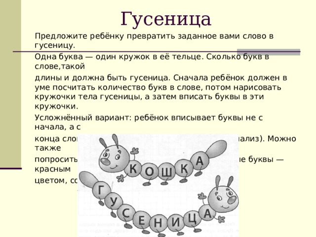 Гусеница Предложите ребёнку превратить заданное вами слово в гусеницу. Одна буква — один кружок в её тельце. Сколько букв в слове,такой длины и должна быть гусеница. Сначала ребёнок должен в уме посчитать количество букв в слове, потом нарисовать кружочки тела гусеницы, а затем вписать буквы в эти кружочки. Усложнённый вариант: ребёнок вписывает буквы не с начала, а с конца слова (более сложный звукобуквенный анализ). Можно также попросить ребёнка раскрасить гусеницу: гласные буквы — красным цветом, согласные — синим.