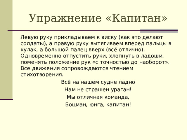 Упражнение «Капитан» Левую руку прикладываем к виску (как это делают солдаты), а правую руку вытягиваем вперед пальцы в кулак, а большой палец вверх (всё отлично). Одновременно отпустить руки, хлопнуть в ладоши, поменять положение рук «с точностью до наоборот». Все движения сопровождаются чтением стихотворения. Всё на нашем судне ладно Нам не страшен ураган! Мы отличная команда, Боцман, юнга, капитан!