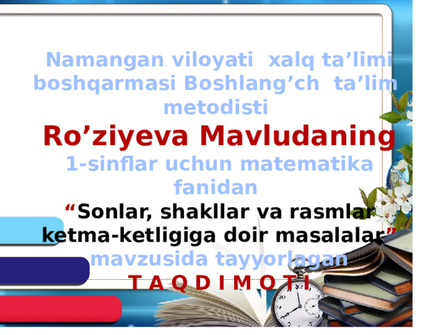 Namangan viloyati xalq ta’limi boshqarmasi Boshlang’ch ta’lim metodisti Ro’ziyeva Mavludaning 1-sinflar uchun matematika fanidan “ Sonlar, shakllar va rasmlar ketma-ketligiga doir masalalar ” mavzusida tayyorlagan T A Q D I M O T I