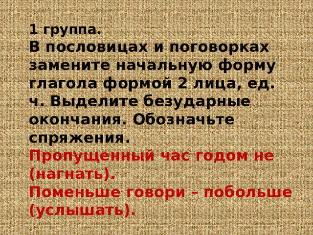 1 группа.  В пословицах и поговорках замените начальную форму глагола формой 2 лица, ед. ч. Выделите безударные окончания. Обозначьте спряжения.  Пропущенный час годом не (нагнать).  Поменьше говори – побольше (услышать).