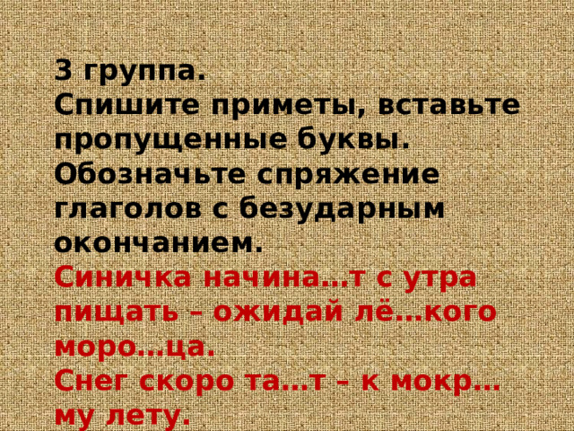 3 группа.  Спишите приметы, вставьте пропущенные буквы. Обозначьте спряжение глаголов с безударным окончанием.  Синичка начина…т с утра пищать – ожидай лё…кого моро…ца.  Снег скоро та…т – к мокр…му лету.