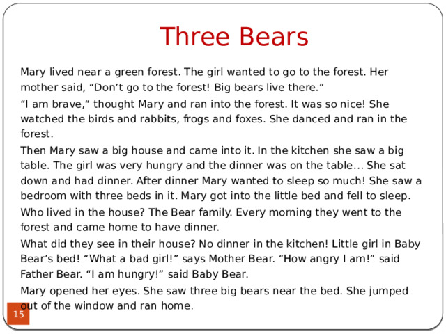 Three Bears Mary lived near a green forest. The girl wanted to go to the forest. Her mother said, “Don’t go to the forest! Big bears live there.” “ I am brave,“ thought Mary and ran into the forest. It was so nice! She watched the birds and rabbits, frogs and foxes. She danced and ran in the forest. Then Mary saw a big house and came into it. In the kitchen she saw a big table. The girl was very hungry and the dinner was on the table… She sat down and had dinner. After dinner Mary wanted to sleep so much! She saw a bedroom with three beds in it. Mary got into the little bed and fell to sleep. Who lived in the house? The Bear family. Every morning they went to the forest and came home to have dinner. What did they see in their house? No dinner in the kitchen! Little girl in Baby Bear’s bed! “What a bad girl!” says Mother Bear. “How angry I am!” said Father Bear. “I am hungry!” said Baby Bear. Mary opened her eyes. She saw three big bears near the bed. She jumped out of the window and ran home .