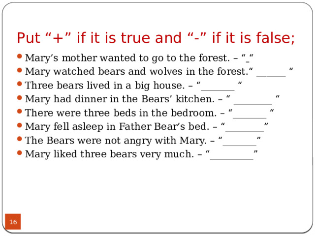 Put “+” if it is true and “-” if it is false; Mary’s mother wanted to go to the forest. – “   “ Mary watched bears and wolves in the forest.“ ______ “ Three bears lived in a big house. – “_______ “ Mary had dinner in the Bears’ kitchen. – “ ________ “ There were three beds in the bedroom. – “_______ “ Mary fell asleep in Father Bear’s bed. – “________” The Bears were not angry with Mary. – “_______” Mary liked three bears very much. – “_________”