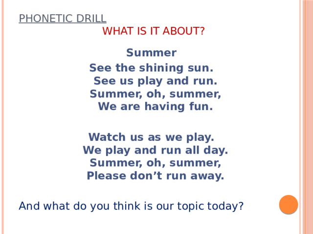 Phonetic drill     What is it about?    Summer See the shining sun.  See us play and run.  Summer, oh, summer,  We are having fun. Watch us as we play.  We play and run all day.  Summer, oh, summer,  Please don’t run away. And what do you think is our topic today?