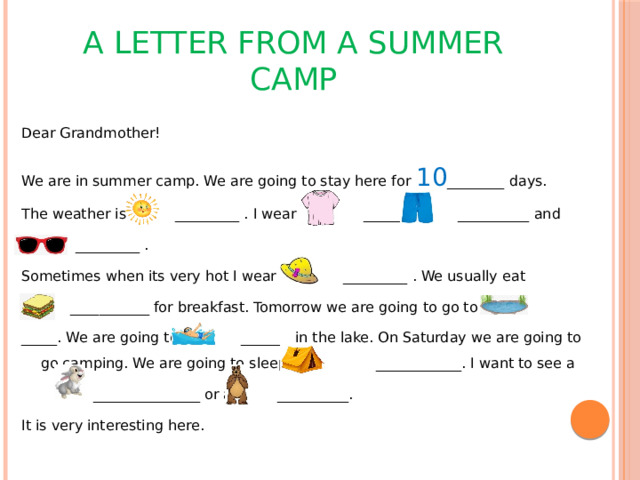 A LETTER FROM A SUMMER CAMP Dear Grandmother! We are in summer camp. We are going to stay here for 10 ________ days. The weather is _________ . I wear a _______ __________ and  _________ . Sometimes when its very hot I wear a _________ . We usually eat  ___________ for breakfast. Tomorrow we are going to go to the _____. We are going to _______ in the lake. On Saturday we are going to go camping. We are going to sleep in a ____________. I want to see a  _______________ or a __________. It is very interesting here.