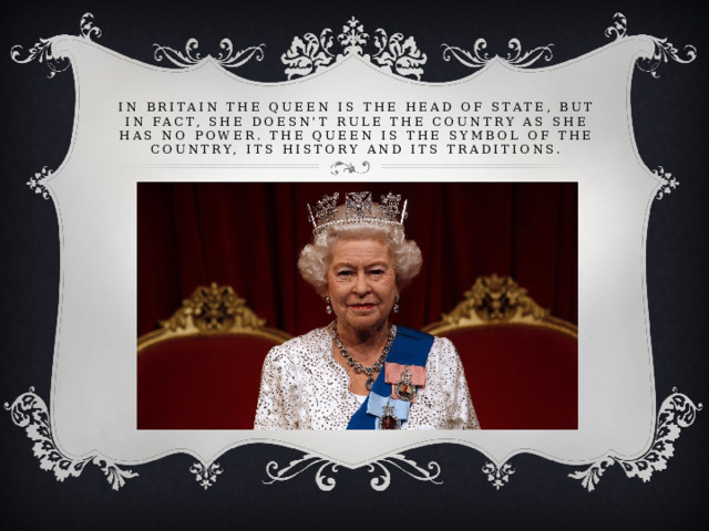 In Britain the Queen is the Head of State, but in fact, she doesn't rule the country as she has no power. The Queen is the symbol of the country, its history and its traditions.   In Britain the Queen is the Head of State, but in fact, she doesn't rule the country as she has no power. The Queen is the symbol of the country, its history and its traditions.