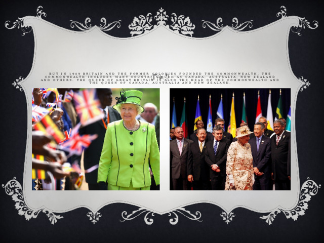 But in 1949 Britain and the former colonies founded the Commonwealth. The Commonwealth includes many countries such as Canada, Australia, New Zealand and others. The Queen of Great Britain is also the Head of the Commonwealth and the Queen of Canada, Australia and New Zealand.   But in 1949 Britain and the former colonies founded the Commonwealth. The Commonwealth includes many countries such as Canada, Australia, New Zealand and others. The Queen of Great Britain is also the Head of the Commonwealth and the Queen of Canada, Australia and New Zealand.