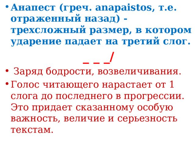 Анапест (греч. anapaistos, т.е. отраженный назад) - трехсложный размер, в котором ударение падает на третий слог. _ _ _/  Заряд бодрости, возвеличивания. Голос читающего нарастает от 1 слога до последнего в прогрессии. Это придает сказанному особую важность, величие и серьезность текстам.