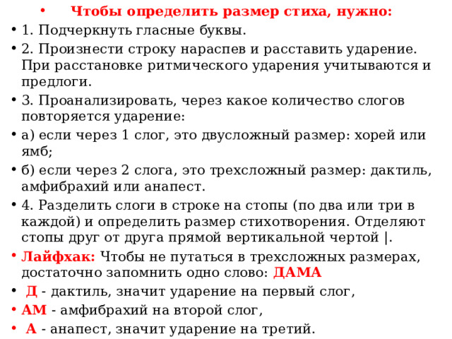 Чтобы определить размер стиха, нужно: 1. Подчеркнуть гласные буквы. 2. Произнести строку нараспев и расставить ударение. При расстановке ритмического ударения учитываются и предлоги. 3. Проанализировать, через какое количество слогов повторяется ударение: а) если через 1 слог, это двусложный размер: хорей или ямб; б) если через 2 слога, это трехсложный размер: дактиль, амфибрахий или анапест. 4. Разделить слоги в строке на стопы (по два или три в каждой) и определить размер стихотворения. Отделяют стопы друг от друга прямой вертикальной чертой |. Лайфхак: Чтобы не путаться в трехсложных размерах, достаточно запомнить одно слово: ДАМА  Д - дактиль, значит ударение на первый слог, АМ - амфибрахий на второй слог,  А - анапест, значит ударение на третий.