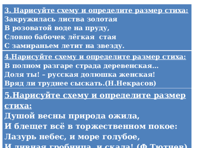3. Нарисуйте схему и определите размер стиха: Закружилась листва золотая 4.Нарисуйте схему и определите размер стиха: В розоватой воде на пруду, В полном разгаре страда деревенская… 5.Нарисуйте схему и определите размер стиха: Словно бабочек лёгкая  стая Душой весны природа ожила, Доля ты! – русская долюшка женская! С замираньем летит на звезду. Вряд ли труднее сыскать.(Н.Некрасов) И блещет всё в торжественном покое: Лазурь небес, и море голубое, И дивная гробница, и скала! (Ф.Тютчев)