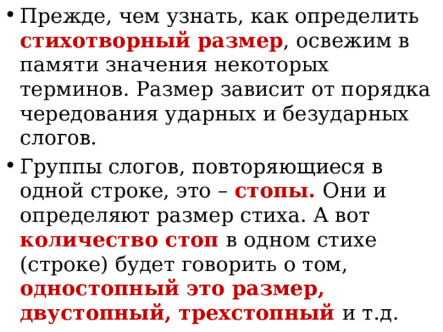 Прежде, чем узнать, как определить стихотворный размер , освежим в памяти значения некоторых терминов. Размер зависит от порядка чередования ударных и безударных слогов. Группы слогов, повторяющиеся в одной строке, это – стопы. Они и определяют размер стиха. А вот количество стоп в одном стихе (строке) будет говорить о том, одностопный это размер, двустопный, трехстопный и т.д.
