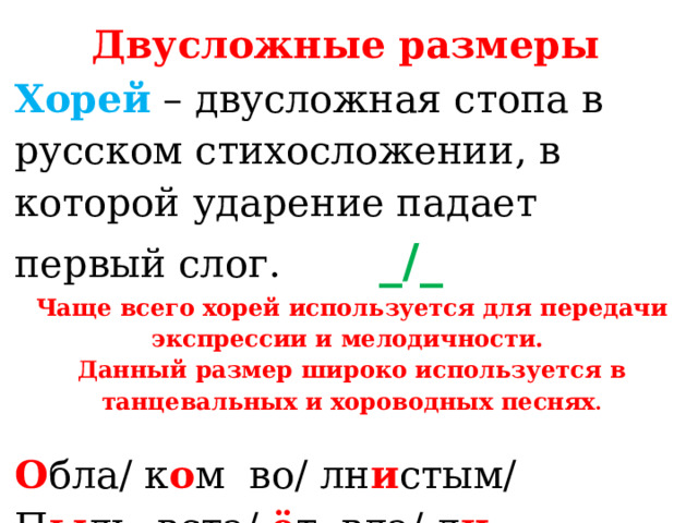 Двусложные размеры  Хорей  – двусложная стопа в русском стихосложении, в которой ударение падает первый слог. _/_ Чаще всего хорей используется для передачи экспрессии и мелодичности. Данный размер широко используется в танцевальных и хороводных песнях . О бла/ к о м  во/ лн и стым/  П ы ль  вста/ ё т  вда/ л и ... (А.А.Фет)