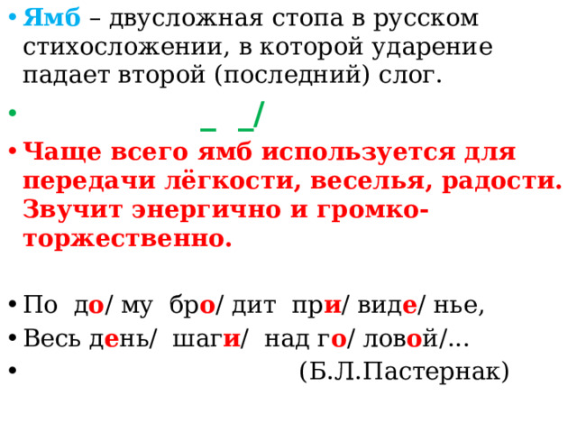 Ямб – двусложная стопа в русском стихосложении, в которой ударение падает второй (последний) слог.  _ _/ Чаще всего ямб используется для передачи лёгкости, веселья, радости. Звучит энергично и громко-торжественно. По д о / му бр о / дит пр и / вид е / нье, Весь д е нь/ шаг и / над г о / лов о й/...  (Б.Л.Пастернак)