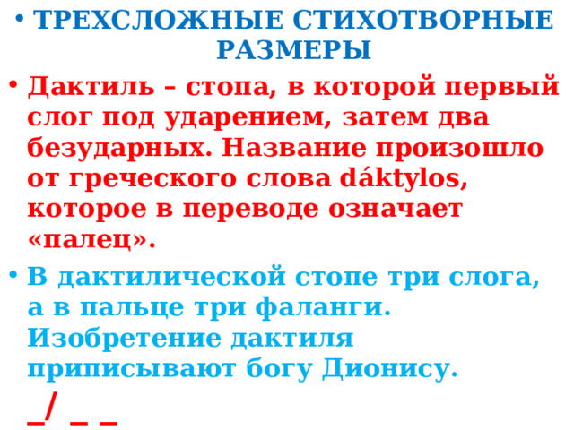 ТРЕХСЛОЖНЫЕ СТИХОТВОРНЫЕ РАЗМЕРЫ Дактиль – стопа, в которой первый слог под ударением, затем два безударных. Название произошло от греческого слова dáktylos, которое в переводе означает «палец». В дактилической стопе три слога, а в пальце три фаланги. Изобретение дактиля приписывают богу Дионису. _/ _ _ Чаще всего дактиль используется для передачи грусти, напевности. Можно сравнить с колыбельной.